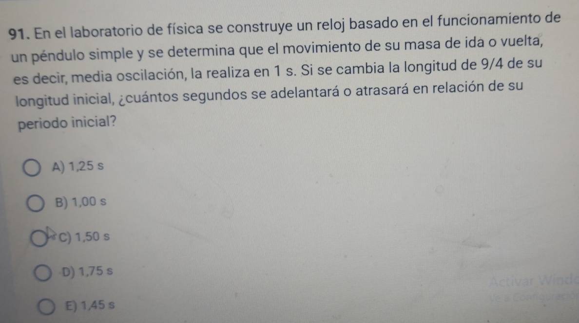 En el laboratorio de física se construye un reloj basado en el funcionamiento de
un péndulo simple y se determina que el movimiento de su masa de ida o vuelta,
es decir, media oscilación, la realiza en 1 s. Si se cambia la longitud de 9/4 de su
longitud inicial, ¿cuántos segundos se adelantará o atrasará en relación de su
periodo inicial?
A) 1,25 s
B) 1,00 s
C) 1,50 s
D) 1,75 s
E) 1,45 s