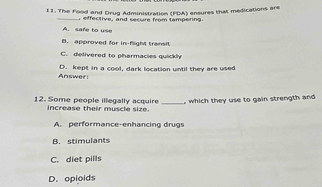 The Food and Drug Administration (FDA) ensures that medications are
_, effective, and secure from tampering.
A. safe to use
B. approved for in-flight transit
C. delivered to pharmacies quickly
D. kept in a cool, dark location until they are used
Answer:
12. Some people illegally acquire _, which they use to gain strength and
increase their muscle size.
A. performance-enhancing drugs
B. stimulants
C. diet pills
D. opioids