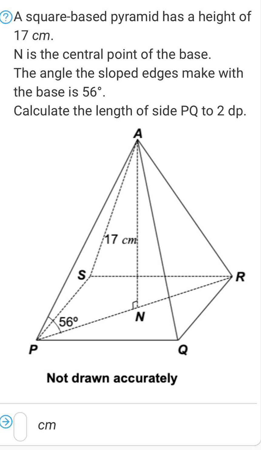 ②A square-based pyramid has a height of
17 cm.
N is the central point of the base.
The angle the sloped edges make with
the base is 56°.
Calculate the length of side PQ to 2 dp.
Not drawn accurately
□ cm