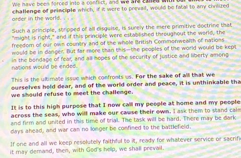 We have been forced into a conflict, and we are caled with our 
challenge of principle which, if it were to prevail, would be fatal to any civilized 
order in the world. . . . 
Such a principle, stripped of all disguise, is surely the mere primitive doctrine that 
"might is right," and if this principle were established throughout the world, the 
freedom of our own country and of the whole British Commonwealth of nations 
would be in danger. But far more than this—the peoples of the world would be kept 
in the bondage of fear, and all hopes of the security of justice and liberty among 
nations would be ended. 
This is the ultimate issue which confronts us. For the sake of all that we 
ourselves hold dear, and of the world order and peace, it is unthinkable tha 
we should refuse to meet the challenge. 
It is to this high purpose that I now call my people at home and my people 
across the seas, who will make our cause their own. I ask them to stand calm 
and firm and united in this time of trial. The task will be hard. There may be dark 
days ahead, and war can no longer be confined to the battlefield. 
If one and all we keep resolutely faithful to it, ready for whatever service or sacrifi 
it may demand, then, with God's help, we shall prevail.