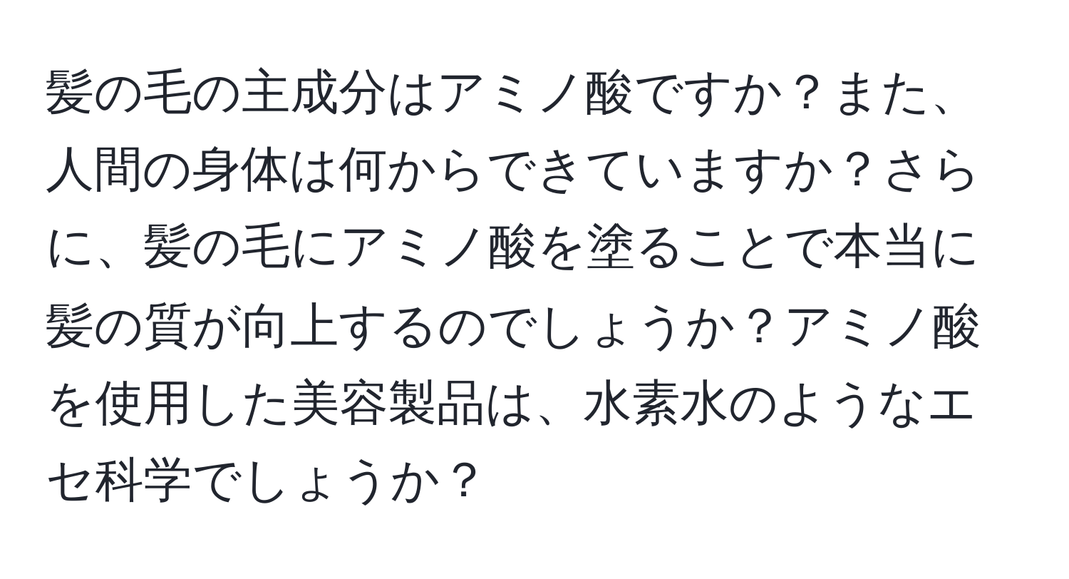 髪の毛の主成分はアミノ酸ですか？また、人間の身体は何からできていますか？さらに、髪の毛にアミノ酸を塗ることで本当に髪の質が向上するのでしょうか？アミノ酸を使用した美容製品は、水素水のようなエセ科学でしょうか？