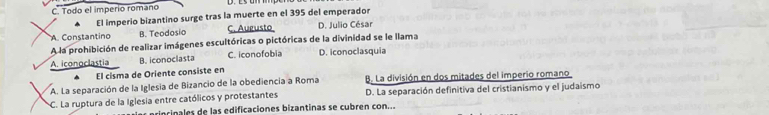 Todo el imperio romano
El imperio bizantino surge tras la muerte en el 395 del emperador
A. Constantino B. Teodosio C. Augusto D. Julio César
A la prohibición de realizar imágenes escultóricas o pictóricas de la divinidad se le llama
A. iconoclastia B. iconoclasta C. iconofobia D. iconoclasquia
El cisma de Oriente consiste en
A. La separación de la Iglesia de Bizancio de la obediencia a Roma B. La división en dos mitades del imperio romano
C. La ruptura de la Iglesia entre católicos y protestantes D. La separación definitiva del cristianismo y el judaismo
princinales de las edificaciones bizantinas se cubren con...