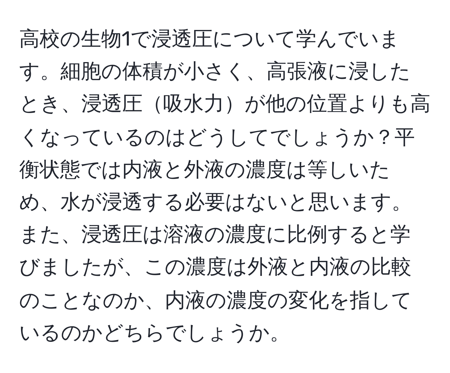 高校の生物1で浸透圧について学んでいます。細胞の体積が小さく、高張液に浸したとき、浸透圧吸水力が他の位置よりも高くなっているのはどうしてでしょうか？平衡状態では内液と外液の濃度は等しいため、水が浸透する必要はないと思います。また、浸透圧は溶液の濃度に比例すると学びましたが、この濃度は外液と内液の比較のことなのか、内液の濃度の変化を指しているのかどちらでしょうか。