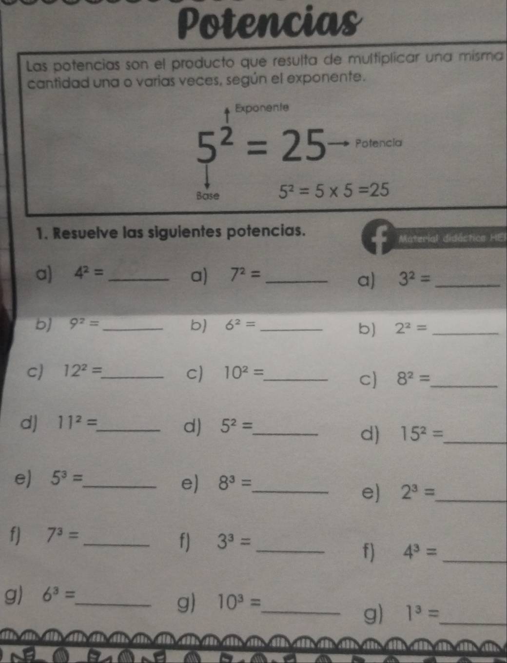 Potencias 
Las potencias son el producto que resulta de multíplicar una misma 
cantidad una o varias veces, según el exponente. 
Exponente
5^2=25 Potencia 
Base
5^2=5* 5=25
1. Resuelve las siguientes potencias. 
Material didáctica HEI 
a) 4^2= _a) 7^2= _ 3^2= _ 
a) 
b) 9^2= _ b) 6^2= _ 2^2= _ 
b) 
C) 12^2= _ c) 10^2= _ 
C) 8^2= _ 
d) 11^2= _ 5^2= _ 
d) 
d) 15^2= _ 
e) 5^3= _ 
e) 8^3= _ 
e) 2^3= _ 
f) 7^3= _ 
f) 3^3= _ 
f) 4^3= _ 
g) 6^3= _ 
g 10^3= _ 
g) 1^3= _