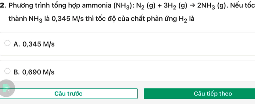 Phương trình tổng hợp ammonia (NH_3):N_2(g)+3H_2(g)to 2NH_3(g). Nếu tốc
thành NH_3 là 0,345 M/s thì tốc độ của chất phản ứng H_2 là
A. 0,345 M/s
B. 0,690 M/s
Câu trước
1 Câu tiếp theo