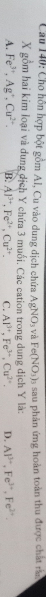 Cho hồn hợp bột gồm Al, Cu vào dung dịch chứa AgNO_3 và Fe(NO_3) 3 sau phản ứng hoàn toàn thu được chất rắn
X gồm hai kim loại và dung dịch Y chứa 3 muối. Các cation trong dung dịch Y là:
A. Fe^(3+), Ag^+, Cu^(2+). B. Al^(3+), Fe^(2+), Cu^(2+). C. Al^(3+), Fe^(3+), Cu^(2+). D. Al^(3+), Fe^(3+), Fe^(2+).
