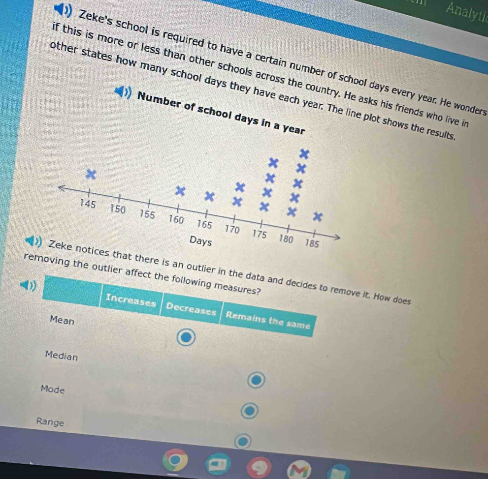 Analytic
Zeke's school is required to have a certain number of school days every year. He wonder
f this is more or less than other schools across thesks his friends who live i
other states how many school daysplot shows the results
there is an outlier in the data and decides to remove it. How does
removing the outlier affect the following measures?
(1)
Increases Decreases Remains the same
Mean
Median
Mode
Range