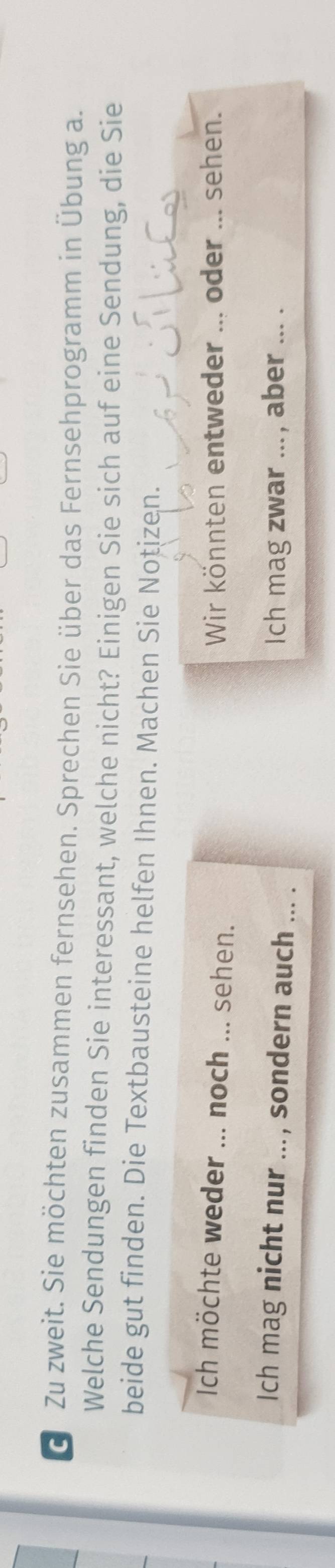 Zu zweit. Sie möchten zusammen fernsehen. Sprechen Sie über das Fernsehprogramm in Übung a. 
Welche Sendungen finden Sie interessant, welche nicht? Einigen Sie sich auf eine Sendung, die Sie 
beide gut finden. Die Textbausteine helfen Ihnen. Machen Sie Notizen. 
Ich möchte weder ... noch _sehen. Wir könnten entweder ... oder ... sehen. 
Ich mag nicht nur ... , sondern auch ... . Ich mag zwar ... , aber ... .