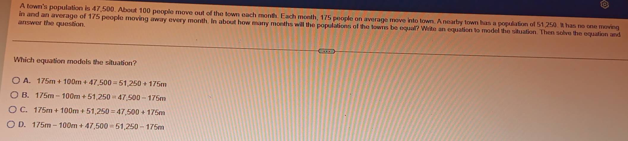 A town's population is 47,500. About 100 people move out of the town each month. Each month, 175 people on average move into town. A nearby town has a population of 51,250. It has no one moving
answer the question.
in and an average of 175 people moving away every month. In about how many months will the populations of the towns be equal? Write an equation to model the situation. Then solve the equation and
Which equation models the situation?
A. 175m+100m+47,500=51,250+175m
B. 175m-100m+51,250=47,500-175m
C. 175m+100m+51,250=47,500+175m
D. 175m-100m+47,500=51,250-175m