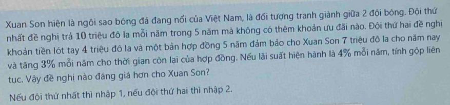 Xuan Son hiện là ngôi sao bóng đá đang nổi của Việt Nam, là đối tượng tranh giành giữa 2 đội bóng. Đội thứ 
nhất đề nghị trả 10 triệu đô la mỗi năm trong 5 năm mà không có thêm khoản ưu đãi nào. Đội thứ hai đề nghị 
khoản tiền lót tay 4 triệu đô la và một bản hợp đồng 5 năm đảm bảo cho Xuan Son 7 triệu đô la cho năm nay 
và tăng 3% mỗi năm cho thời gian còn lại của hợp đồng. Nếu lãi suất hiện hành là 4% mỗi năm, tính gộp liên 
tục. Vậy đề nghị nào đáng giá hơn cho Xuan Son? 
Nếu đội thứ nhất thì nhập 1, nếu đội thứ hai thì nhập 2.