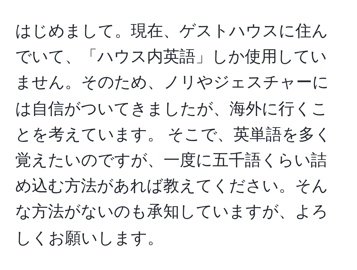 はじめまして。現在、ゲストハウスに住んでいて、「ハウス内英語」しか使用していません。そのため、ノリやジェスチャーには自信がついてきましたが、海外に行くことを考えています。 そこで、英単語を多く覚えたいのですが、一度に五千語くらい詰め込む方法があれば教えてください。そんな方法がないのも承知していますが、よろしくお願いします。