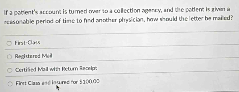 If a patient’s account is turned over to a collection agency, and the patient is given a
reasonable period of time to find another physician, how should the letter be mailed?
First-Class
Registered Mail
Certifed Mail with Return Receipt
First Class and insured for $100.00