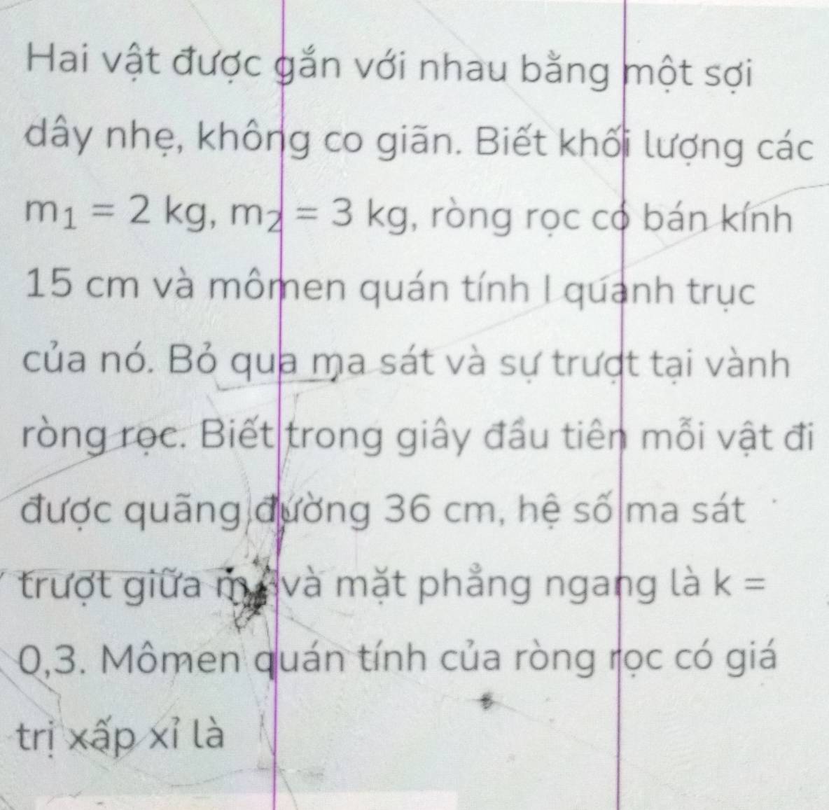 Hai vật được gắn với nhau bằng một sợi 
dây nhẹ, không co giãn. Biết khối lượng các
m_1=2kg, m_2=3kg , ròng rọc có bán kính
15 cm và mômen quán tính I quanh trục 
của nó. Bỏ qua ma sát và sự trượt tại vành 
ròng rọc. Biết trong giây đầu tiên mỗi vật đi 
được quãng đường 36 cm, hệ số ma sát 
trượt giữa mávà mặt phẳng ngang là k=
0,3. Mômen quán tính của ròng rọc có giá 
trị xấp xỉ là