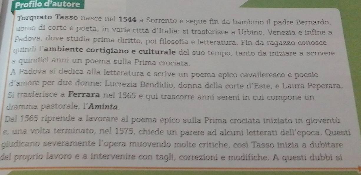 Profilo d'autore 
Torquato Tasso nasce nel 1544 a Sorrento e segue fin da bambino il padre Bernardo, 
uomo di corte e poeta, in varie città d'Italia: si trasferisce a Urbino, Venezia e infine a 
Padova, dove studia prima diritto, poi filosofia e letteratura. Fin da ragazzo conosce 
quindi l’ambiente cortigiano e culturale del suo tempo, tanto da iniziare a scrivere 
a quindici anni un poema sulla Prima crociata. 
A Padova si dedica alla letteratura e scrive un poema epico cavalleresco e poesie 
d’amore per due donne: Lucrezia Bendidio, donna della corte d'Este, e Laura Peperara. 
Si trasferisce a Ferrara nel 1565 e qui trascorre anni sereni in cui compone un 
dramma pastorale, l'Aminta, 
Dal 1565 riprende a lavorare al poema epico sulla Prima crociata iniziato in gioventù 
e, una volta terminato, nel 1575, chiede un parere ad alcuni letterati dell’epoca. Questi 
giudicano severamente l’opera muovendo molte critiche, così Tasso inizia a dubitare 
del proprio lavoro e a intervenire con tagli, correzioni e modifiche. A questi dubbi si