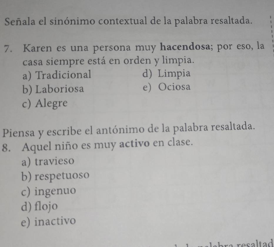 Señala el sinónimo contextual de la palabra resaltada.
7. Karen es una persona muy hacendosa; por eso, la
casa siempre está en orden y limpia.
a) Tradicional d) Limpia
b) Laboriosa e) Ociosa
c) Alegre
Piensa y escribe el antónimo de la palabra resaltada.
8. Aquel niño es muy activo en clase.
a) travieso
b) respetuoso
c) ingenuo
d) flojo
e) inactivo
a resaltad