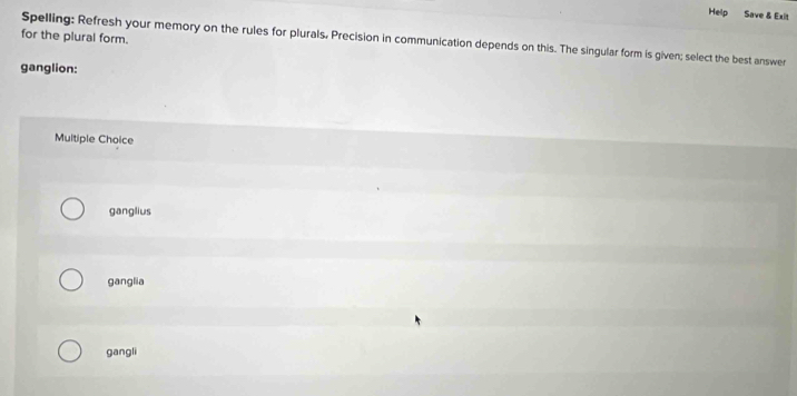 Help Save & Exit
for the plural form. Spelling: Refresh your memory on the rules for plurals, Precision in communication depends on this. The singular form is given; select the best answer
ganglion:
Multiple Choice
ganglius
ganglia
gangli