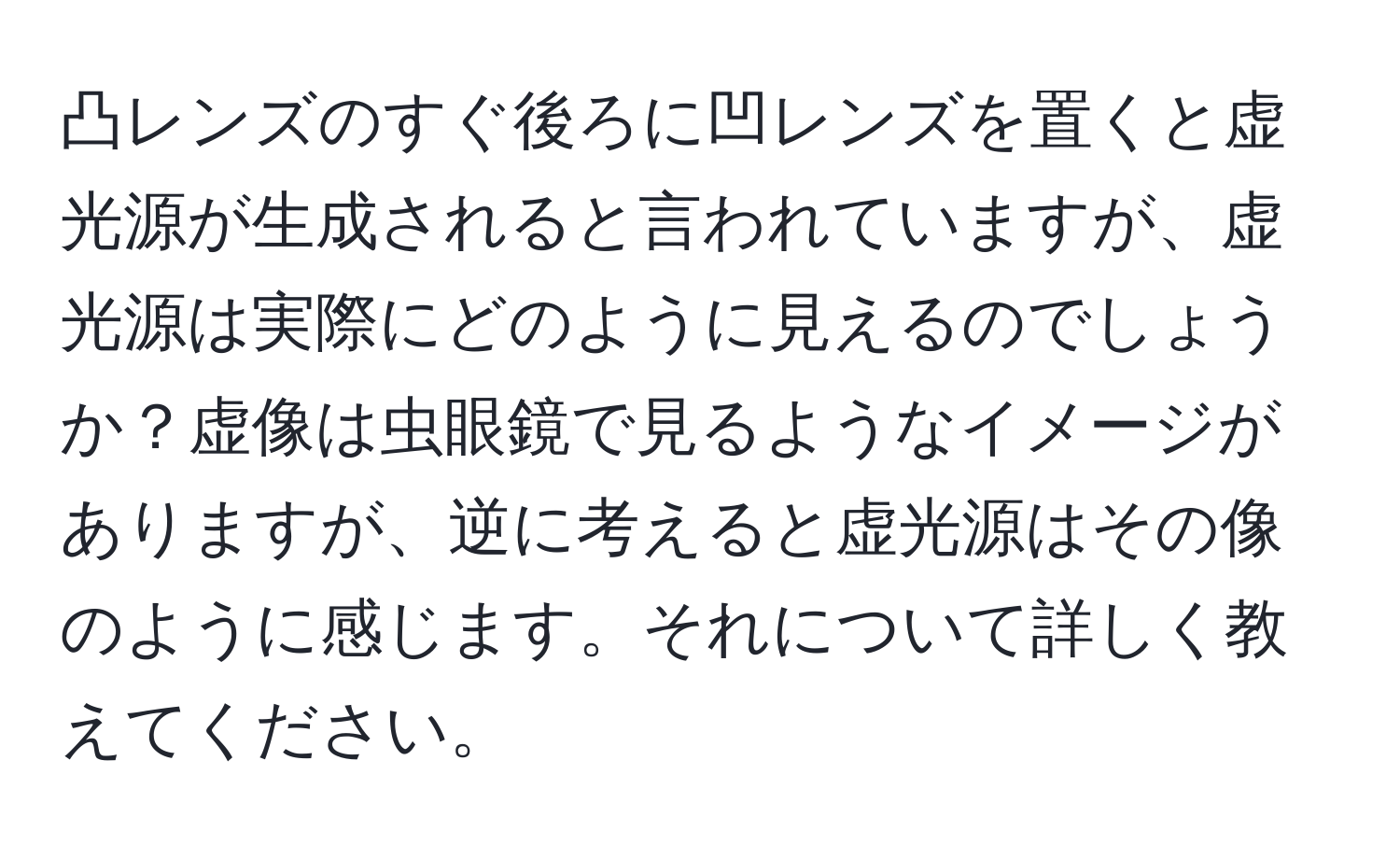 凸レンズのすぐ後ろに凹レンズを置くと虚光源が生成されると言われていますが、虚光源は実際にどのように見えるのでしょうか？虚像は虫眼鏡で見るようなイメージがありますが、逆に考えると虚光源はその像のように感じます。それについて詳しく教えてください。