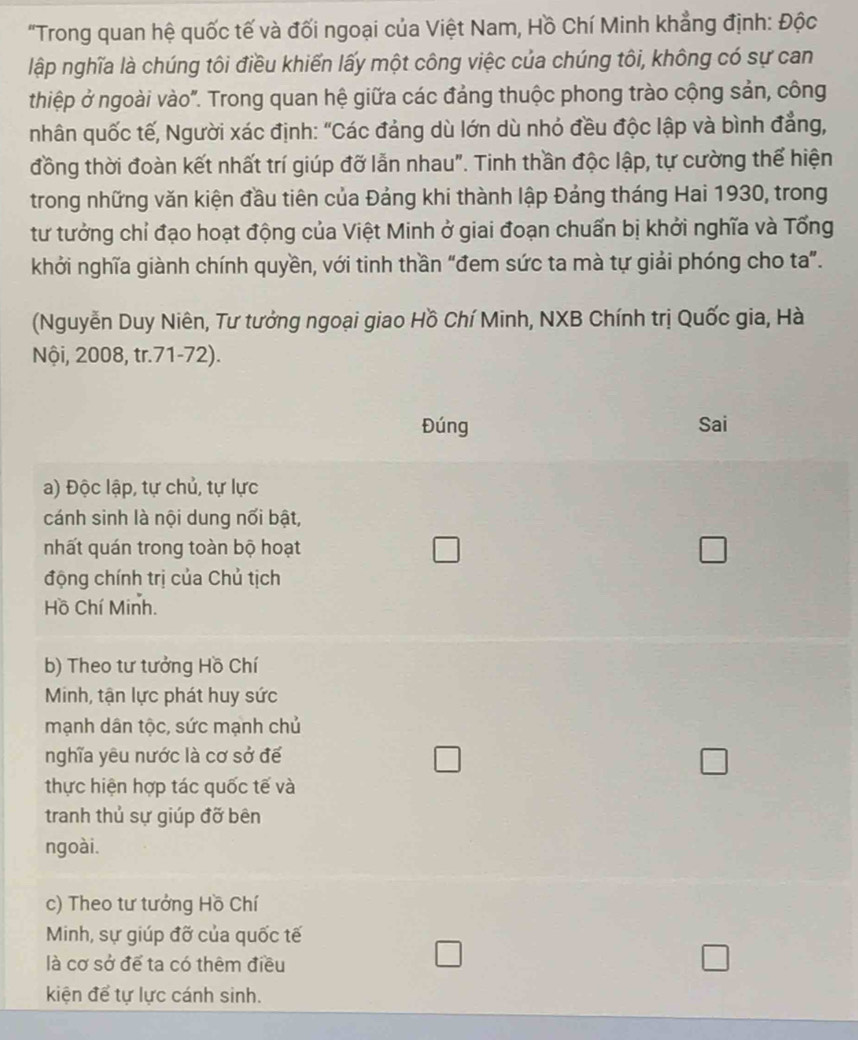 "Trong quan hệ quốc tế và đối ngoại của Việt Nam, Hồ Chí Minh khẳng định: Độc
lập nghĩa là chúng tôi điều khiến lấy một công việc của chúng tôi, không có sự can
thiệp ở ngoài vào". Trong quan hệ giữa các đảng thuộc phong trào cộng sản, công
nhân quốc tế, Người xác định: "Các đảng dù lớn dù nhỏ đều độc lập và bình đẳng,
đồng thời đoàn kết nhất trí giúp đỡ lẫn nhau". Tinh thần độc lập, tự cường thể hiện
trong những văn kiện đầu tiên của Đảng khi thành lập Đảng tháng Hai 1930, trong
tư tưởng chỉ đạo hoạt động của Việt Minh ở giai đoạn chuẩn bị khởi nghĩa và Tổng
khởi nghĩa giành chính quyền, với tinh thần "đem sức ta mà tự giải phóng cho ta".
(Nguyễn Duy Niên, Tư tưởng ngoại giao Hồ Chí Minh, NXB Chính trị Quốc gia, Hà
Nội, 2008, tr.71-72).
Đúng Sai
a) Độc lập, tự chủ, tự lực
cánh sinh là nội dung nối bật,
nhất quán trong toàn bộ hoạt □ □ 
động chính trị của Chủ tịch
Hồ Chí Minh.
b) Theo tư tưởng Hồ Chí
Minh, tận lực phát huy sức
mạnh dân tộc, sức mạnh chủ
nghĩa yêu nước là cơ sở để
thực hiện hợp tác quốc tế và
tranh thủ sự giúp đỡ bên
ngoài.
c) Theo tư tưởng Hồ Chí
Minh, sự giúp đỡ của quốc tế
là cơ sở để ta có thêm điều
kiện để tự lực cánh sinh.