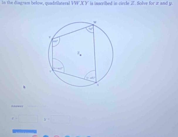 In the diagram below, quadrilateral VWXY is inscribed in circle Z. Solve for x and y.
Answer
x=□ y=□