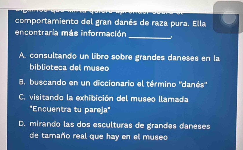 comportamiento del gran danés de raza pura. Ella
encontraría más información
_
.
A. consultando un libro sobre grandes daneses en la
biblioteca del museo
B. buscando en un diccionario el término ''danés''
C. visitando la exhibición del museo llamada
'Encuentra tu pareja''
D. mirando las dos esculturas de grandes daneses
de tamaño real que hay en el museo