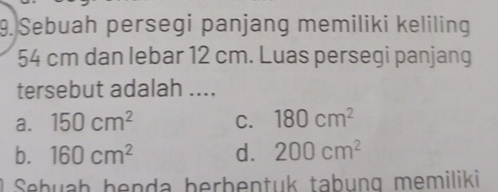 Sebuah persegi panjang memiliki keliling
54 cm dan lebar 12 cm. Luas persegi panjang
tersebut adalah ....
a. 150cm^2 C. 180cm^2
b. 160cm^2 d. 200cm^2
Sebuaḥ benda berbentuk tabung memiliki