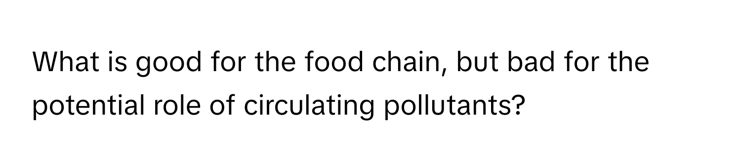 What is good for the food chain, but bad for the potential role of circulating pollutants?