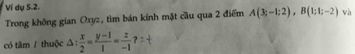 Ví dụ 5.2. 
Trong không gian Oxyz, tìm bán kính mặt cầu qua 2 điểm A(3;-1;2), B(1;1;-2) và 
có tâm / thuộc △ : x/2 = (y-1)/1 = z/-1 