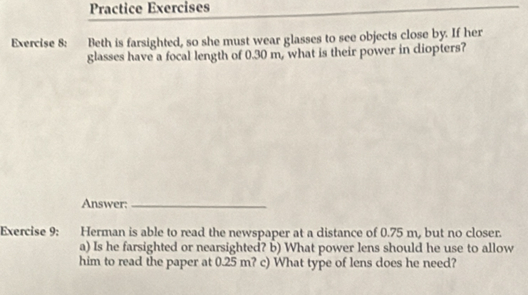 Practice Exercises 
Exercise 8: Beth is farsighted, so she must wear glasses to see objects close by. If her 
glasses have a focal length of 0.30 m, what is their power in diopters? 
Answer:_ 
Exercise 9: Herman is able to read the newspaper at a distance of 0.75 m, but no closer. 
a) Is he farsighted or nearsighted? b) What power lens should he use to allow 
him to read the paper at 0.25 m? c) What type of lens does he need?