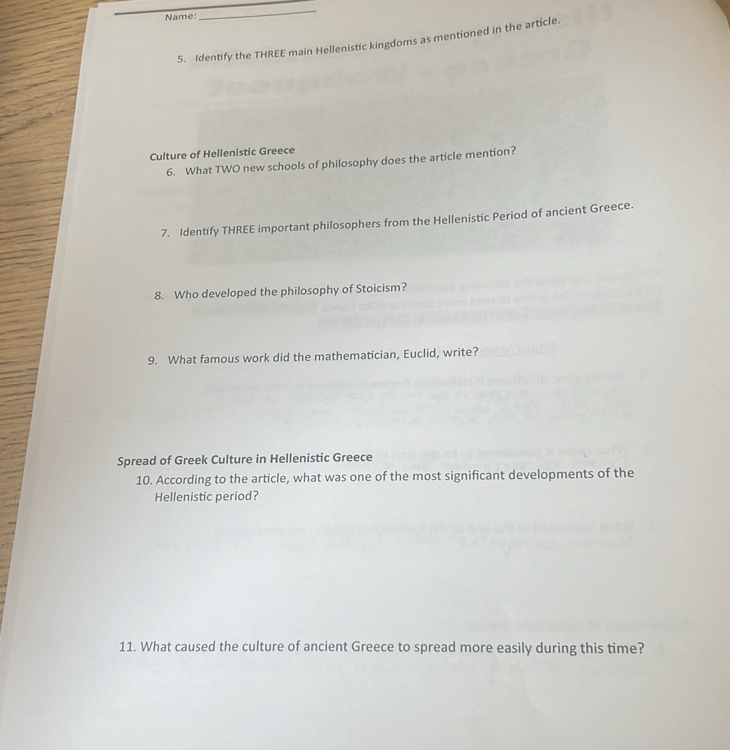 Name:
_
5. Identify the THREE main Hellenistic kingdoms as mentioned in the article.
Culture of Hellenistic Greece
6. What TWO new schools of philosophy does the article mention?
7. Identify THREE important philosophers from the Hellenistic Period of ancient Greece.
8. Who developed the philosophy of Stoicism?
9. What famous work did the mathematician, Euclid, write?
Spread of Greek Culture in Hellenistic Greece
10. According to the article, what was one of the most significant developments of the
Hellenistic period?
11. What caused the culture of ancient Greece to spread more easily during this time?