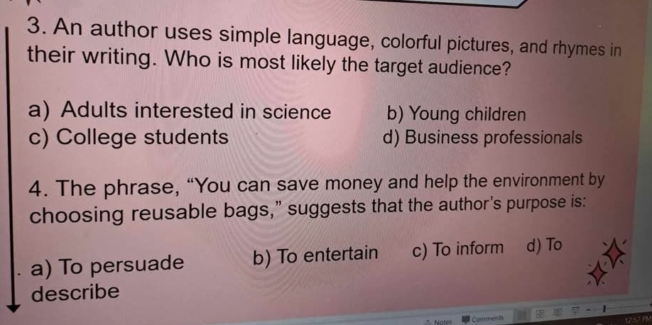 An author uses simple language, colorful pictures, and rhymes in
their writing. Who is most likely the target audience?
a) Adults interested in science b) Young children
c) College students d) Business professionals
4. The phrase, “You can save money and help the environment by
choosing reusable bags,” suggests that the author's purpose is:
a) To persuade b) To entertain c) To inform d) To
describe
Notes Contmenb
12:57 PM