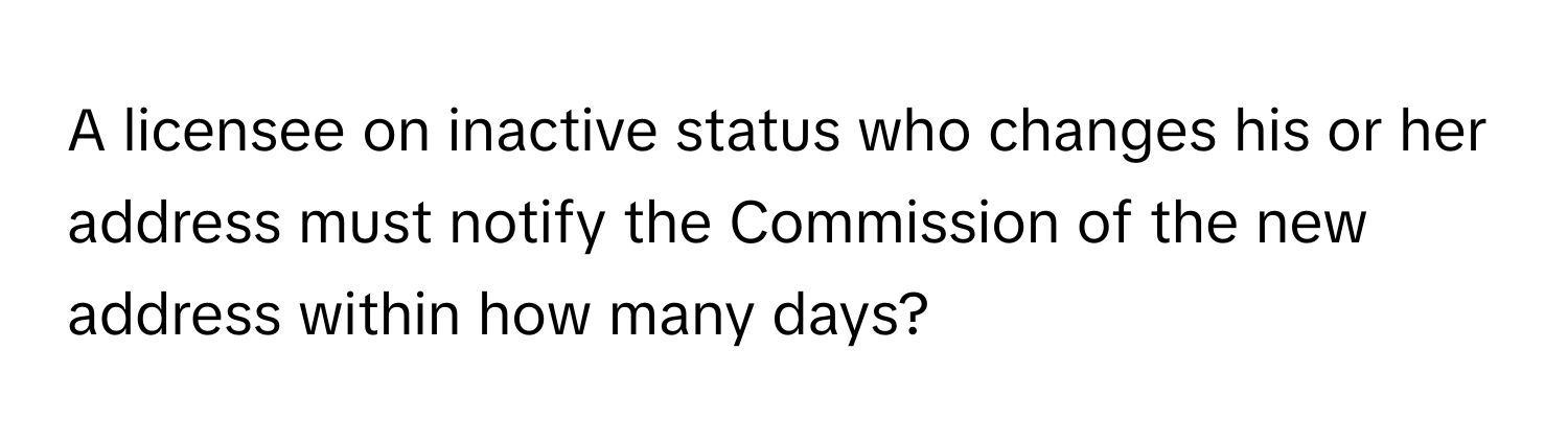 A licensee on inactive status who changes his or her address must notify the Commission of the new address within how many days?