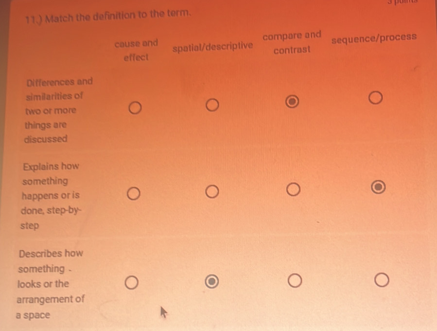 11.) Match the definition to the term.
compare and sequence/process
cause and spatial/descriptive
effect contrast
Differences and
similarities of
two or more
things are
discussed
Explains how
something
happens or is
done, step-by-
step
Describes how
something .
looks or the
arrangement of
a space