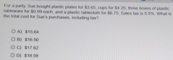 For a party, Sue bought plastic plates for $3.65, cups for $4.25, three boxes of plastic
tableware for $0.99 each, and a plastic tablecloth for $6.75. Sales tax is 5.5%. What is
the total cost for Sue's purchases, including tax?
A $15.64
B) $16.50
C) $17.62
D) $18.59