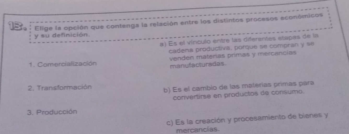 Elige la opción que contenga la relación entre los distintos procesos económicos
y su definición.
a) Es el vínculo entre las diferentes etapas de la
cadena productiva, porque se compran y se
1. Comercialización venden materias primas y mercancias
manufacturadas.
2. Transformación
b) Es el cambio de las materias primas para
convertirse en productos de consumo.
3. Producción
c) Es la creación y procesamiento de bienes y
mercancías.