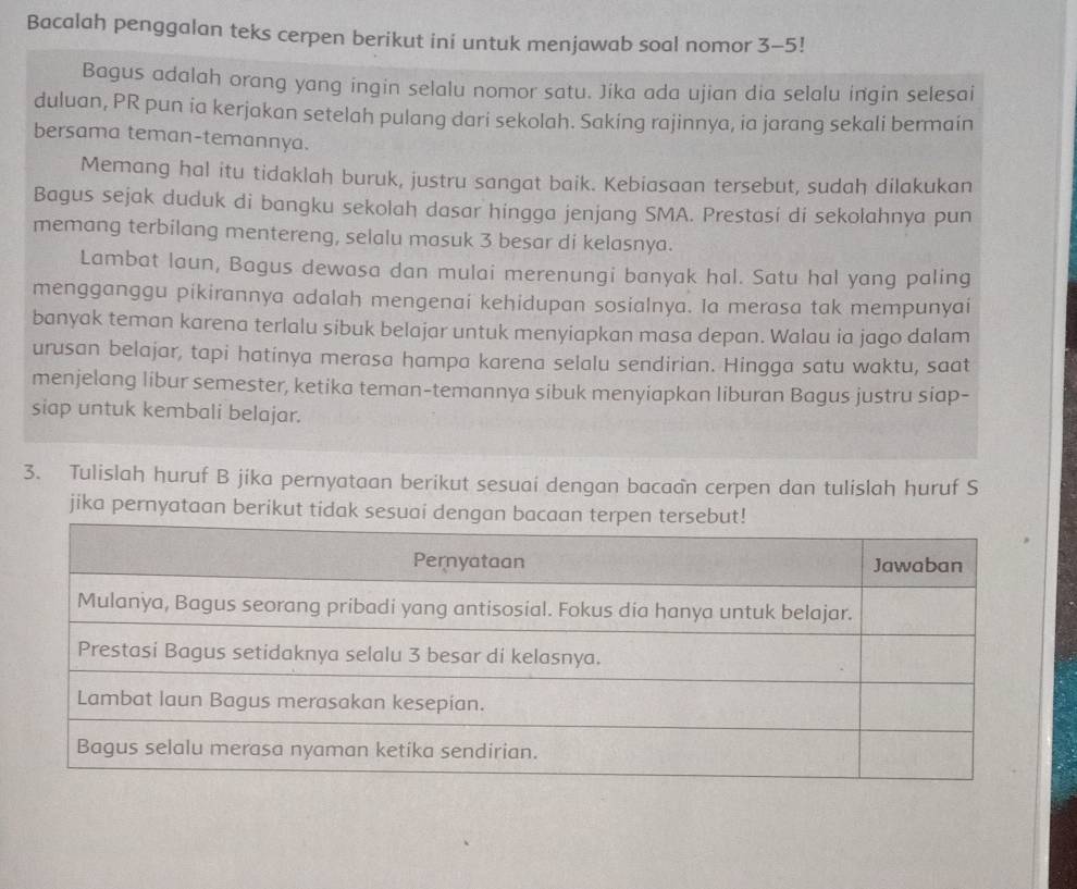 Bacalah penggalan teks cerpen berikut ini untuk menjawab soal nomor 3-5! 
Bagus adalah orang yang ingin selalu nomor satu. Jika ada ujian dia selalu ingin selesai 
duluan, PR pun ia kerjakan setelah pulang dari sekolah. Saking rajinnya, ia jarang sekali bermain 
bersama teman-temannya. 
Memang hal itu tidaklah buruk, justru sangat baik. Kebiasaan tersebut, sudah dilakukan 
Bagus sejak duduk di bangku sekolah dasar hingga jenjang SMA. Prestasí di sekolahnya pun 
memang terbilang mentereng, selalu masuk 3 besar di kelasnya. 
Lambat laun, Bagus dewasa dan mulai merenungi banyak hal. Satu hal yang paling 
mengganggu pikirannya adalah mengenai kehidupan sosialnya. Ia merasa tak mempunyai 
banyak teman karena terlalu sibuk belajar untuk menyiapkan masa depan. Walau ia jago dalam 
urusan belajar, tapi hatinya merasa hampa karena selalu sendirian. Hingga satu waktu, saat 
menjelang libur semester, ketika teman-temannya sibuk menyiapkan liburan Bagus justru siap- 
siap untuk kembali belajar. 
3. Tulislah huruf B jika pernyataan berikut sesuai dengan bacaan cerpen dan tulislah huruf S 
jika pernyataan berikut tidak sesu