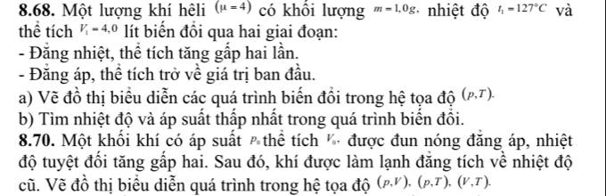 Một lượng khí hêli (mu =4) có khổi lượng m=1,0g * nhiệt độ t_1=127°C và 
thể tích V_1=4,0 lít biến đồi qua hai giai đoạn: 
- Đăng nhiệt, thể tích tăng gấp hai lần. 
- Đằng áp, thể tích trở về giá trị ban đầu. 
a) Vẽ đồ thị biểu diễn các quá trình biến đồi trong hệ tọa độ (p,T). 
b) Tìm nhiệt độ và áp suất thấp nhất trong quá trình biển đồi. 
8.70. Một khổi khí có áp suất ê thể tích được đun nóng đăng áp, nhiệt 
độ tuyệt đổi tăng gấp hai. Sau đó, khí được làm lạnh đăng tích về nhiệt độ 
cũ. Vẽ đồ thị biểu diễn quá trình trong hệ tọa độ (p,V), (p,T), (V,T).