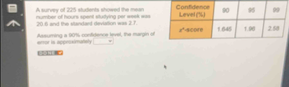 A survey of 225 students showed the mean 
number of hours spent studying per week was
20.6 and the standard deviation was 2.7.
Assuming a 90% confidence level, the margin of
error is approximately
DO NE  =