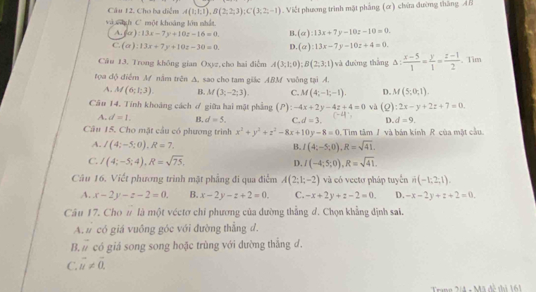 Cho ba diểm A(1;1;1),B(2;2;3);C(3;2;-1). Viết phương trình mặt phẳng (α) chứa đường thắng AB
và vich C' một khoảng lớn nhất.
A. (alpha ):13x-7y+10z-16=0. B. (alpha ):13x+7y-10z-10=0.
C. (alpha ):13x+7y+10z-30=0. D. (alpha ):13x-7y-10z+4=0.
Câu 13. Trong không gian Oxyz,cho hai điễm A(3;1;0);B(2;3;1) và đường thắng Δ:  (x-5)/1 = y/1 = (z-1)/2 . Tim
tọa độ điểm M nằm trên ∆, sao cho tam giác ABM vuông tại A.
A. M(6;1;3). B. M(3;-2;3). C. M(4;-1;-1). D. M(5;0;1).
Câu 14. Tính khoảng cách ơ giữa hai mặt phẳng (P -4x+2y-4z+4=0 và (_ a :2x-y+2z+7=0.
A. d=1. B. d=5. C. d=3. (-4 D. d=9.
Câu 15. Cho mặt cầu có phương trình x^2+y^2+z^2-8x+10y-8=0. Tìm tâm / và bán kính R của mặt cầu.
A. I(4;-5;0),R=7. B. I(4;-5;0),R=sqrt(41).
C. I(4;-5;4),R=sqrt(75). I(-4;5;0),R=sqrt(41).
D.
Câu 16. Viết phương trình mặt phẳng đi qua điểm A(2;1;-2) và có vectơ pháp tuyến n(-1;2;1).
A. x-2y-z-2=0. B. x-2y-z+2=0. C. -x+2y+z-2=0. D. -x-2y+z+2=0.
Câu 17. Cho n là một véctơ chỉ phương của dường thẳng d. Chọn khẳng dịnh sai.
A.  có giá vuồng góc với đường thẳng d.
B....1 .... có giá song song hoặc trùng với dường thắng d.
C. vector u!= vector 0.
Trang 2/4 + Mã đề thị 161