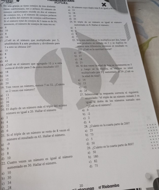 FUNDEL
6. En una granja se tiene conejos de tres distintas 23. El número cuyo duplo más 8 es igual a 46  e
razas: californiano, rex y polaco. El número de a) 15
conejos californianos excede en dos al número
de conejos rex, y el número de conejos polacos b) 18
es el doble del número de conejos califorianos. c) 19 d) 20
Si el número total de conejos de 3 razas es de 30.  24. El triple de un número es igual al número
entonces, el número de conejos de raza rex es: aumentado en 8. Hallar el número:
a) 6 a) 4
b) 10 b) 3
c) 8 c) 6
d) 16 d) 7
17. ¿Cuál es el número que multiplicado por 5, 25. Si a una cantidad se lo multiplica por dos, luego
añadiéndole 8 a este producto y dividiendo para este producto es restado en 3 y se duplica de
2 a esto se obtiene 24? nüevo esta diferencia, entonces el resultado es
a) 15 102 ¿Cuál es la cantidad inicial?
b) 8 a) 29 b) 27
c) 4 c) 18
d) 43
18. ¿Cuál es el número que agregado 12 y a esta d) 21
suma al dividir para 2 da como resultado 15? 26. Si dos veces la edad de Ana se incrementa en 5
a) 18 y luego se la triplica, se obtiene su edad
multiplicado por 5 y aumentado en 39 ¿Cuál es
b) 14
la edad de Ana?
c) 12 · a) 14
d) 20
19. Tres veces un número, menos 7 es 32. ¿Cuánto b) 13
es 2 veces ese número? c) 12 d) 24
a) 13
27. Seleccionar la respuesta correcta al siguiente
b) 17
enunciado: 'el triple de un número restado 3 es
c) 26
20. El duplo de un número más el triple del mismo igual al doble de los números sumado uno
d) 32 *¿Cuál es el número?
número es igual a 20. Hallar el número a) 0
b) -2
a) 5 c) 2
b) 4
c) 2 d) 4
d) 6 28. ¿Cuánto es la cuarta parte de 200?
21. Si el triple de un número se resta de 8 veces el a) 25
número el resultado es 45. Hallar el número. b) 75
a) -9 c) 5
b) 9 d) 50
c) 8 29. ¿Cuánto es la cuarta parte de 800?
d) 10
22. Cuatro veces un número es igual al número a) 50 b) 180
aumentado en 30. Hallar el número. c) 82
a) 10 d) 75
b) 30
c) 34
20
d) 28
unga S  Riobamba