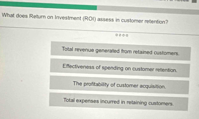 What does Return on Investment (ROI) assess in customer retention?
Total revenue generated from retained customers.
Effectiveness of spending on customer retention.
The profitability of customer acquisition.
Total expenses incurred in retaining customers.