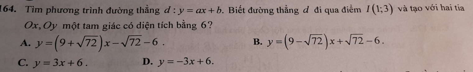 Tìm phương trình đường thắng d:y=ax+b. Biết đường thẳng đ đi qua điểm I(1;3) và tạo với hai tia
Ox,Oy một tam giác có diện tích bằng 6?
B.
A. y=(9+sqrt(72))x-sqrt(72)-6. y=(9-sqrt(72))x+sqrt(72)-6.
C. y=3x+6. D. y=-3x+6.