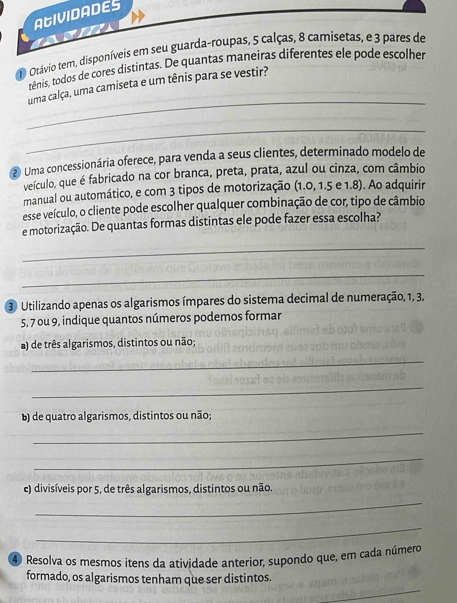 AGIVIDADES 
1 Otávio tem, disponíveis em seu guarda-roupas, 5 calças, 8 camisetas, e 3 pares de 
tênis, todos de cores distintas. De quantas maneiras diferentes ele pode escolher 
_ 
uma calça, uma camiseta e um tênis para se vestir? 
_ 
2 Uma concessionária oferece, para venda a seus clientes, determinado modelo de 
veículo, que é fabricado na cor branca, preta, prata, azul ou cinza, com câmbio 
manual ou automático, e com 3 tipos de motorização (1.0, 1.5 e 1.8). Ao adquirir 
esse veículo, o cliente pode escolher qualquer combinação de cor, tipo de câmbio 
e motorização. De quantas formas distintas ele pode fazer essa escolha? 
_ 
_ 
3 Utilizando apenas os algarismos ímpares do sistema decimal de numeração, 1, 3,
5, 7 ou 9, indique quantos números podemos formar 
a) de três algarismos, distintos ou não; 
_ 
_ 
b) de quatro algarismos, distintos ou não; 
_ 
_ 
E) divisíveis por 5, de três algarismos, distintos ou não. 
_ 
_ 
④ Resolva os mesmos itens da atividade anterior, supondo que, em cada número 
_ 
formado, os algarismos tenham que ser distintos.