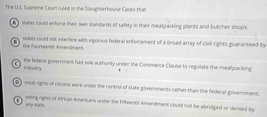 The U.S. Supreme Court ruled in the Slaughterhouse Cases that
A states could enforce their own standards of safety in their meatpacking plants and butcher shops.
B states could not interfere with vigorous federal enforcement of a broad array of civil rights guaranteed by
the Fourteenth Amendment.
the federal government had sole authority under the Commerce Clause to regulate the meatpacking
industry.
D most rights of citizens were under the control of state governments rather than the federal government.
0 voting rights of African Americans under the Fifteenth Amendment could not be abridged or denied by
any state.