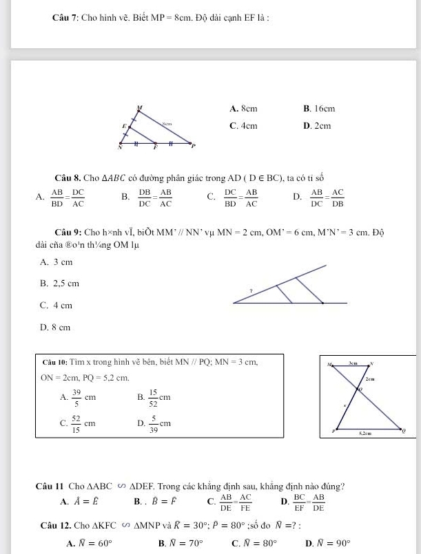 Cho hình vẽ. Biết MP=8cm :. Độ dài cạnh EF là :
A. 8cm B. 16cm
C. 4cm D. 2cm
Câu 8. Cho △ ABC có đường phân giác trong AD(D∈ BC) , ta có tỉ số
A.  AB/BD = DC/AC  B.  DB/DC = AB/AC  C.  DC/BD = AB/AC  D.  AB/DC = AC/DB 
Câu 9: Cho h×nh vI, biŠt MM I'parallel NN' vμ MN=2cm, OM'=6cm, M'N'=3cm. Độ
dài cña ®o'n th¼ng OM lµ
A. 3 cm
B. 2,5 cm
C. 4 cm
D. 8 cm
Câu 10: Tìm x trong hình vẽ bên, biết MN//PQ; MN=3cm,
ON=2cm, PQ=5.2cm.
A.  39/5 cm B.  15/52 cm
C.  52/15 cm D.  5/39 cm
Câu 11 Chơ △ ABC∽ △ DEF T Trong các khẳng định sau, khẳng định nào đúng?
A. hat A=hat E B. . B=F C.  AB/DE = AC/FE  D.  BC/EF = AB/DE 
Câu 12. Cho △ KFC∽ △ MNP và R=30°; P=80°; so^(frac 1)2 đo overline N= ? :
A. widehat N=60° B. widehat N=70° C. widehat N=80° D. widehat N=90°