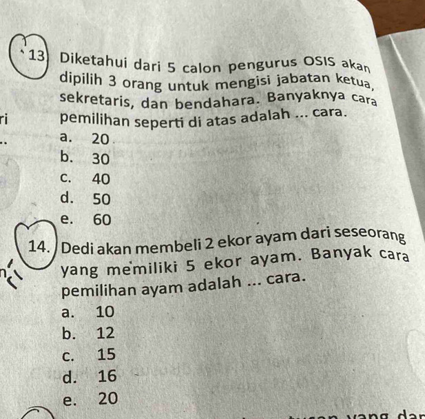 Diketahui dari 5 calon pengurus OSIS akan
dipilih 3 orang untuk mengisi jabatan ketua,
sekretaris, dan bendahara. Banyaknya cara
ri pemilihan seperti di atas adalah ... cara.
a. 20
b. 30
c. 40
d. 50
e. 60
14. / Dedi akan membeli 2 ekor ayam dari seseorang
yang memiliki 5 ekor ayam. Banyak cara
pemilihan ayam adalah ... cara.
a. 10
b. 12
c. 15
d. 16
e. 20