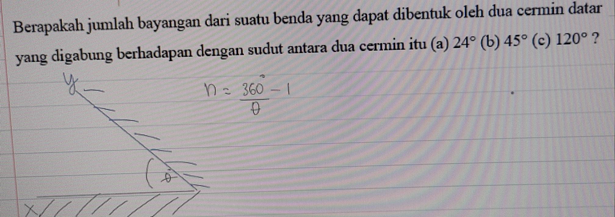 Berapakah jumlah bayangan dari suatu benda yang dapat dibentuk oleh dua cermin datar
yang digabung berhadapan dengan sudut antara dua cermin itu (a) 24°(b)45° (c) 120° ?
360
□