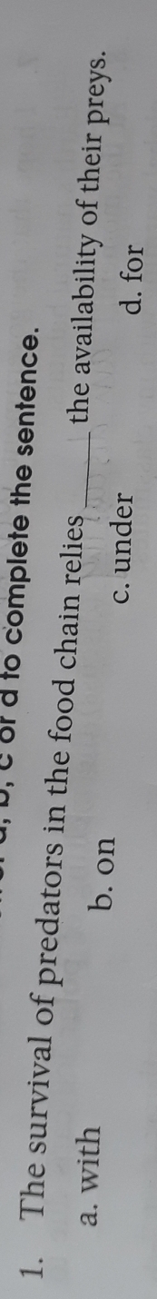 D, C of d to complete the sentence.
1. The survival of predators in the food chain relies _the availability of their preys.
a. with b. on
c. under d. for