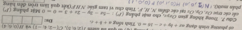 Gi qua bá điểm T(2;6;5), C(-2;4;-1) và H(0;6;4)
cỏ phương trình dạng 4x +by+c-16=0. Tính tổng a+b+c. Đs: 
Câu 7. Trong không gian Oxyz, cho mặt phẳng (P) : -5x-3y-2z+3=0=0 Mặt phẳng (P) 
cắt các trục Ox, Oy, Oz tại các điểm N, H, F. Tính chu vi tam giác NHF(kết quả làm tròn đến hàng 
phần mười).