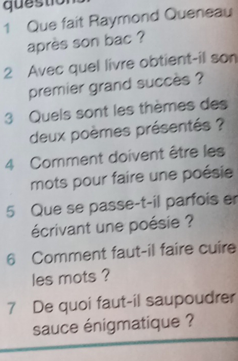 questio 
1 Que fait Raymond Queneau 
après son bac ? 
2 Avec quel livre obtient-il son 
premier grand succès ? 
3 Quels sont les thèmes des 
deux poèmes présentés ? 
4 Comment doivent être les 
mots pour faire une poésie 
5 Que se passe-t-il parfois er 
écrivant une poésie ? 
6 Comment faut-il faire cuire 
les mots ? 
7 De quoi faut-il saupoudrer 
sauce énigmatique ?