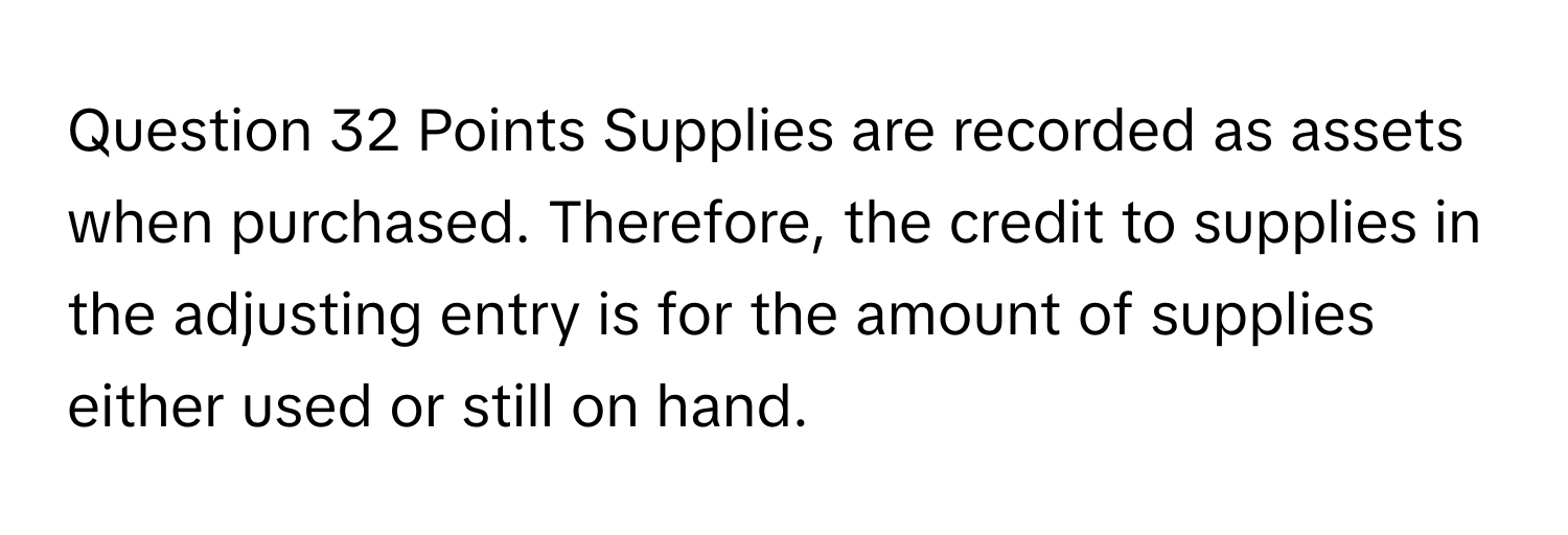 Points Supplies are recorded as assets when purchased. Therefore, the credit to supplies in the adjusting entry is for the amount of supplies  either used or still on hand.